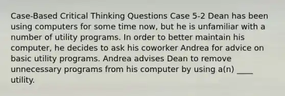 Case-Based Critical Thinking Questions Case 5-2 Dean has been using computers for some time now, but he is unfamiliar with a number of utility programs. In order to better maintain his computer, he decides to ask his coworker Andrea for advice on basic utility programs. Andrea advises Dean to remove unnecessary programs from his computer by using a(n) ____ utility.