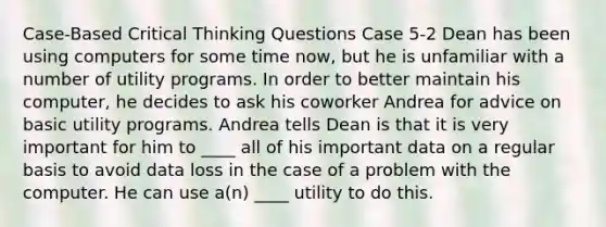 Case-Based Critical Thinking Questions Case 5-2 Dean has been using computers for some time now, but he is unfamiliar with a number of utility programs. In order to better maintain his computer, he decides to ask his coworker Andrea for advice on basic utility programs. Andrea tells Dean is that it is very important for him to ____ all of his important data on a regular basis to avoid data loss in the case of a problem with the computer. He can use a(n) ____ utility to do this.