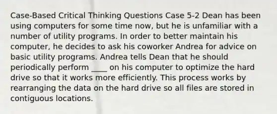 Case-Based Critical Thinking Questions Case 5-2 Dean has been using computers for some time now, but he is unfamiliar with a number of utility programs. In order to better maintain his computer, he decides to ask his coworker Andrea for advice on basic utility programs. Andrea tells Dean that he should periodically perform ____ on his computer to optimize the hard drive so that it works more efficiently. This process works by rearranging the data on the hard drive so all files are stored in contiguous locations.