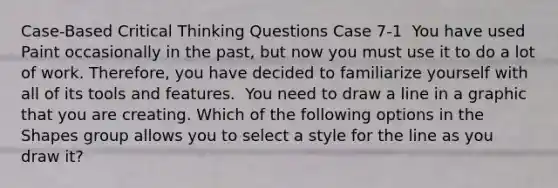 Case-Based Critical Thinking Questions Case 7-1 ​ You have used Paint occasionally in the past, but now you must use it to do a lot of work. Therefore, you have decided to familiarize yourself with all of its tools and features. ​ You need to draw a line in a graphic that you are creating. Which of the following options in the Shapes group allows you to select a style for the line as you draw it?