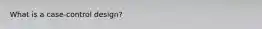 What is a case-control design?