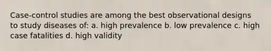 Case-control studies are among the best observational designs to study diseases of: a. high prevalence b. low prevalence c. high case fatalities d. high validity