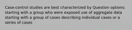 Case-control studies are best characterized by Question options: starting with a group who were exposed use of aggregate data starting with a group of cases describing individual cases or a series of cases