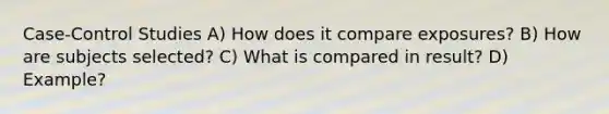 Case-Control Studies A) How does it compare exposures? B) How are subjects selected? C) What is compared in result? D) Example?