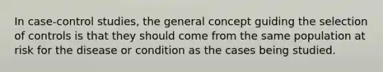 In case-control studies, the general concept guiding the selection of controls is that they should come from the same population at risk for the disease or condition as the cases being studied.