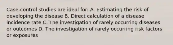 Case-control studies are ideal for: A. Estimating the risk of developing the disease B. Direct calculation of a disease incidence rate C. The investigation of rarely occurring diseases or outcomes D. The investigation of rarely occurring risk factors or exposures