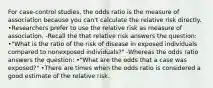 For case-control studies, the odds ratio is the measure of association because you can't calculate the relative risk directly. •Researchers prefer to use the relative risk as measure of association. -Recall the that relative risk answers the question: •"What is the ratio of the risk of disease in exposed individuals compared to nonexposed individuals?" -Whereas the odds ratio answers the question: •"What are the odds that a case was exposed?" •There are times when the odds ratio is considered a good estimate of the relative risk.