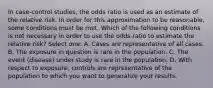 In case-control studies, the odds ratio is used as an estimate of the relative risk. In order for this approximation to be reasonable, some conditions must be met. Which of the following conditions is not necessary in order to use the odds ratio to estimate the relative risk? Select one: A. Cases are representative of all cases. B. The exposure in question is rare in the population. C. The event (disease) under study is rare in the population. D. With respect to exposure, controls are representative of the population to which you want to generalize your results.