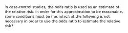 in case-control studies, the odds ratio is used as an estimate of the relative risk. in order for this approximation to be reasonable, some conditions must be me. which of the following is not necessary in order to use the odds ratio to estimate the relative risk?