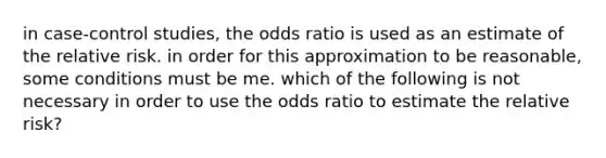 in case-control studies, the odds ratio is used as an estimate of the relative risk. in order for this approximation to be reasonable, some conditions must be me. which of the following is not necessary in order to use the odds ratio to estimate the relative risk?