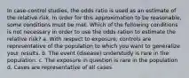 In case-control studies, the odds ratio is used as an estimate of the relative risk. In order for this approximation to be reasonable, some conditions must be met. Which of the following conditions is not necessary in order to use the odds ration to estimate the relative risk? a. With respect to exposure, controls are representative of the population to which you want to generalize your results. b. The event (disease) understudy is rare in the population. c. The exposure in question is rare in the population d. Cases are representative of all cases