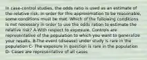 In case-control studies, the odds ratio is used as an estimate of the relative risk. In order for this approximation to be reasonable, some conditions must be met. Which of the following conditions is not necessary in order to use the odds ration to estimate the relative risk? A-With respect to exposure. Controls are representative of the population to which you want to generalize your results. B-The event (disease) under study is rare in the population C- The exposure in question is rare in the population D- Cases are representative of all cases