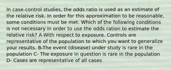 In case-control studies, the odds ratio is used as an estimate of the relative risk. In order for this approximation to be reasonable, some conditions must be met. Which of the following conditions is not necessary in order to use the odds ration to estimate the relative risk? A-With respect to exposure. Controls are representative of the population to which you want to generalize your results. B-The event (disease) under study is rare in the population C- The exposure in question is rare in the population D- Cases are representative of all cases