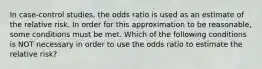 In case-control studies, the odds ratio is used as an estimate of the relative risk. In order for this approximation to be reasonable, some conditions must be met. Which of the following conditions is NOT necessary in order to use the odds ratio to estimate the relative risk?