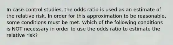 In case-control studies, the odds ratio is used as an estimate of the relative risk. In order for this approximation to be reasonable, some conditions must be met. Which of the following conditions is NOT necessary in order to use the odds ratio to estimate the relative risk?