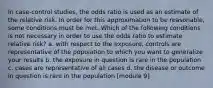 In case-control studies, the odds ratio is used as an estimate of the relative risk. In order for this approximation to be reasonable, some conditions must be met. Which of the following conditions is not necessary in order to use the odds ratio to estimate relative risk? a. with respect to the exposure, controls are representative of the population to which you want to generalize your results b. the exposure in question is rare in the population c. cases are representative of all cases d. the disease or outcome in question is rare in the population [module 9]