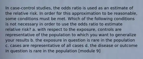 In case-control studies, the odds ratio is used as an estimate of the relative risk. In order for this approximation to be reasonable, some conditions must be met. Which of the following conditions is not necessary in order to use the odds ratio to estimate relative risk? a. with respect to the exposure, controls are representative of the population to which you want to generalize your results b. the exposure in question is rare in the population c. cases are representative of all cases d. the disease or outcome in question is rare in the population [module 9]