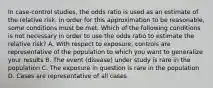 In case-control studies, the odds ratio is used as an estimate of the relative risk. In order for this approximation to be reasonable, some conditions must be met. Which of the following conditions is not necessary in order to use the odds ratio to estimate the relative risk? A. With respect to exposure, controls are representative of the population to which you want to generalize your results B. The event (disease) under study is rare in the population C. The exposure in question is rare in the population D. Cases are representative of all cases