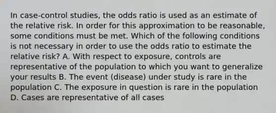 In case-control studies, the odds ratio is used as an estimate of the relative risk. In order for this approximation to be reasonable, some conditions must be met. Which of the following conditions is not necessary in order to use the odds ratio to estimate the relative risk? A. With respect to exposure, controls are representative of the population to which you want to generalize your results B. The event (disease) under study is rare in the population C. The exposure in question is rare in the population D. Cases are representative of all cases