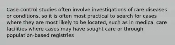 Case-control studies often involve investigations of rare diseases or conditions, so it is often most practical to search for cases where they are most likely to be located, such as in medical care facilities where cases may have sought care or through population-based registries