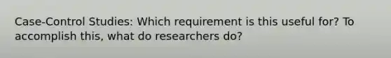 Case-Control Studies: Which requirement is this useful for? To accomplish this, what do researchers do?