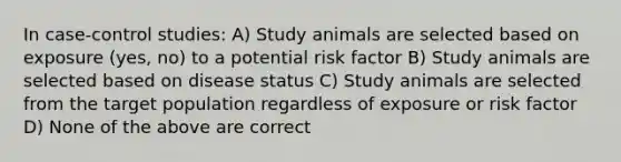 In case-control studies: A) Study animals are selected based on exposure (yes, no) to a potential risk factor B) Study animals are selected based on disease status C) Study animals are selected from the target population regardless of exposure or risk factor D) None of the above are correct