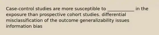 Case-control studies are more susceptible to ____________ in the exposure than prospective cohort studies. differential misclassification of the outcome generalizability issues information bias