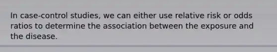 In case-control studies, we can either use relative risk or odds ratios to determine the association between the exposure and the disease.