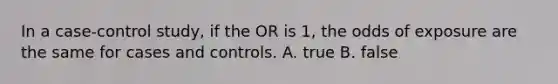 In a case-control study, if the OR is 1, the odds of exposure are the same for cases and controls. A. true B. false