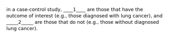 in a case-control study, ____1____ are those that have the outcome of interest (e.g., those diagnosed with lung cancer), and _____2_____ are those that do not (e.g., those without diagnosed lung cancer).