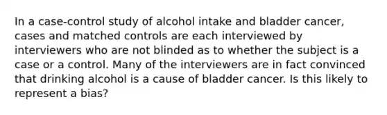 In a case-control study of alcohol intake and bladder cancer, cases and matched controls are each interviewed by interviewers who are not blinded as to whether the subject is a case or a control. Many of the interviewers are in fact convinced that drinking alcohol is a cause of bladder cancer. Is this likely to represent a bias?