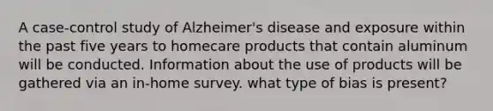 A case-control study of Alzheimer's disease and exposure within the past five years to homecare products that contain aluminum will be conducted. Information about the use of products will be gathered via an in-home survey. what type of bias is present?