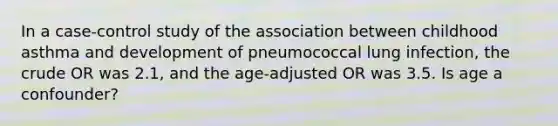 In a case-control study of the association between childhood asthma and development of pneumococcal lung infection, the crude OR was 2.1, and the age-adjusted OR was 3.5. Is age a confounder?