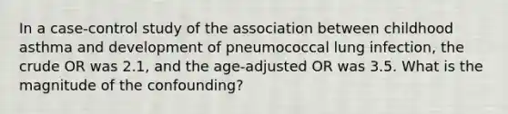 In a case-control study of the association between childhood asthma and development of pneumococcal lung infection, the crude OR was 2.1, and the age-adjusted OR was 3.5. What is the magnitude of the confounding?