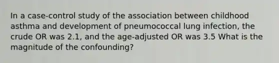 In a case-control study of the association between childhood asthma and development of pneumococcal lung infection, the crude OR was 2.1, and the age-adjusted OR was 3.5 What is the magnitude of the confounding?