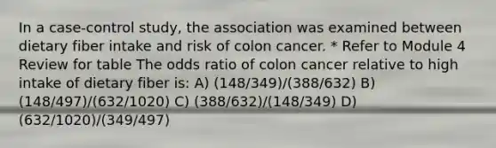 In a case-control study, the association was examined between dietary fiber intake and risk of colon cancer. * Refer to Module 4 Review for table The odds ratio of colon cancer relative to high intake of dietary fiber is: A) (148/349)/(388/632) B) (148/497)/(632/1020) C) (388/632)/(148/349) D) (632/1020)/(349/497)