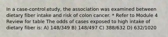 In a case-control study, the association was examined between dietary fiber intake and risk of colon cancer. * Refer to Module 4 Review for table The odds of cases exposed to high intake of dietary fiber is: A) 148/349 B) 148/497 C) 388/632 D) 632/1020