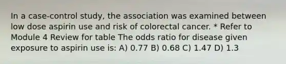 In a case-control study, the association was examined between low dose aspirin use and risk of colorectal cancer. * Refer to Module 4 Review for table The odds ratio for disease given exposure to aspirin use is: A) 0.77 B) 0.68 C) 1.47 D) 1.3