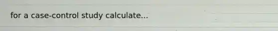 for a case-control study calculate...