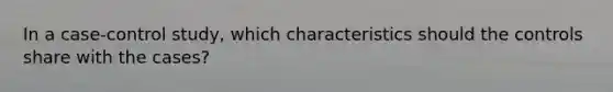 In a case-control study, which characteristics should the controls share with the cases?