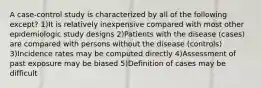 A case-control study is characterized by all of the following except? 1)It is relatively inexpensive compared with most other epidemiologic study designs 2)Patients with the disease (cases) are compared with persons without the disease (controls) 3)Incidence rates may be computed directly 4)Assessment of past exposure may be biased 5)Definition of cases may be difficult