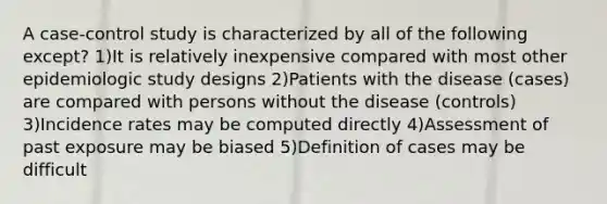 A case-control study is characterized by all of the following except? 1)It is relatively inexpensive compared with most other epidemiologic study designs 2)Patients with the disease (cases) are compared with persons without the disease (controls) 3)Incidence rates may be computed directly 4)Assessment of past exposure may be biased 5)Definition of cases may be difficult