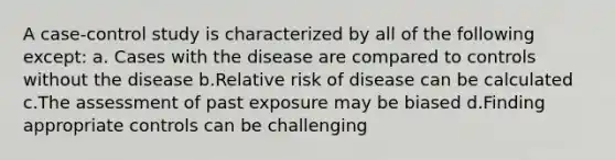 A case-control study is characterized by all of the following except: a. Cases with the disease are compared to controls without the disease b.Relative risk of disease can be calculated c.The assessment of past exposure may be biased d.Finding appropriate controls can be challenging