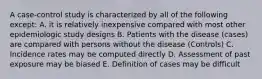 A case-control study is characterized by all of the following except: A. it is relatively inexpensive compared with most other epidemiologic study designs B. Patients with the disease (cases) are compared with persons without the disease (Controls) C. Incidence rates may be computed directly D. Assessment of past exposure may be biased E. Definition of cases may be difficult