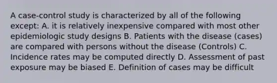 A case-control study is characterized by all of the following except: A. it is relatively inexpensive compared with most other epidemiologic study designs B. Patients with the disease (cases) are compared with persons without the disease (Controls) C. Incidence rates may be computed directly D. Assessment of past exposure may be biased E. Definition of cases may be difficult