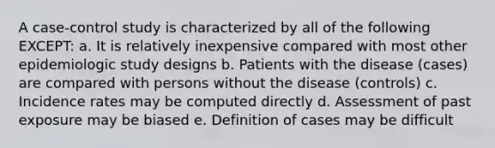 A case-control study is characterized by all of the following EXCEPT: a. It is relatively inexpensive compared with most other epidemiologic study designs b. Patients with the disease (cases) are compared with persons without the disease (controls) c. Incidence rates may be computed directly d. Assessment of past exposure may be biased e. Definition of cases may be difficult