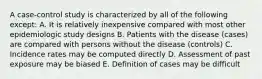 A case-control study is characterized by all of the following except: A. It is relatively inexpensive compared with most other epidemiologic study designs B. Patients with the disease (cases) are compared with persons without the disease (controls) C. Incidence rates may be computed directly D. Assessment of past exposure may be biased E. Definition of cases may be difficult