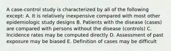 A case-control study is characterized by all of the following except: A. It is relatively inexpensive compared with most other epidemiologic study designs B. Patients with the disease (cases) are compared with persons without the disease (controls) C. Incidence rates may be computed directly D. Assessment of past exposure may be biased E. Definition of cases may be difficult