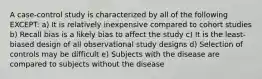 A case-control study is characterized by all of the following EXCEPT: a) It is relatively inexpensive compared to cohort studies b) Recall bias is a likely bias to affect the study c) It is the least-biased design of all observational study designs d) Selection of controls may be difficult e) Subjects with the disease are compared to subjects without the disease