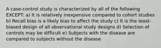 A case-control study is characterized by all of the following EXCEPT: a) It is relatively inexpensive compared to cohort studies b) Recall bias is a likely bias to affect the study c) It is the least-biased design of all observational study designs d) Selection of controls may be difficult e) Subjects with the disease are compared to subjects without the disease